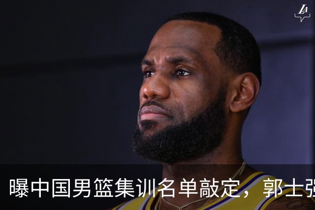 曝中国男篮集训名单敲定，郭士强为世界杯搏一把，盲猜12人都有谁