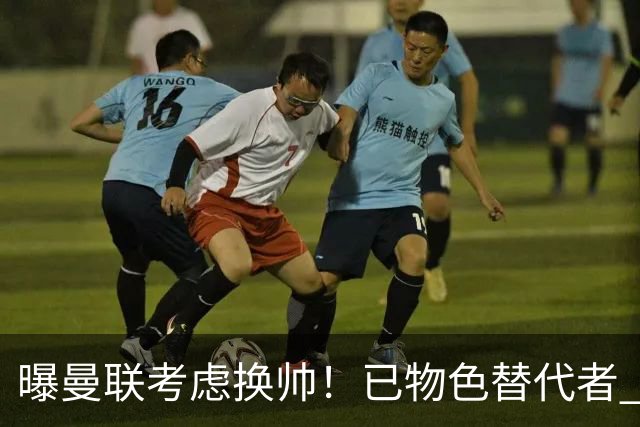 曝曼联考虑换帅！已物色替代者 3大待业名帅竞争 高层欲挖角英超2队