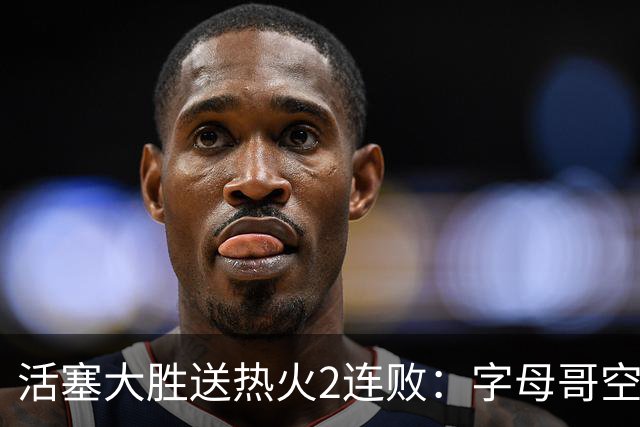 活塞大胜送热火2连败：字母哥空砍36+12+5 杜伦奥萨尔伤退