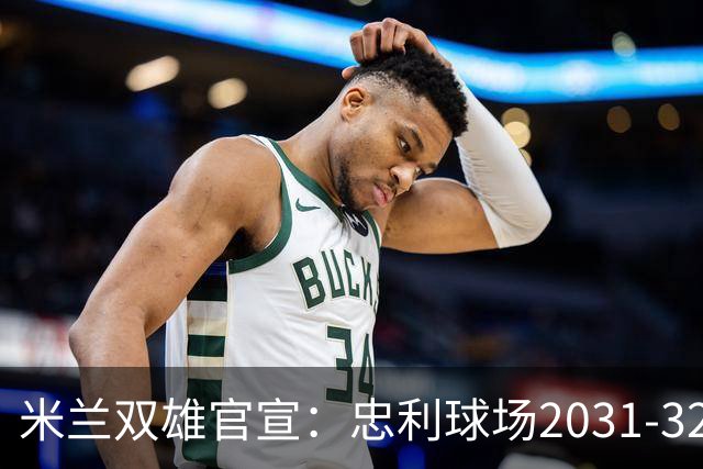 米兰双雄官宣：忠利球场2031-32赛季使用 年入2600万欧