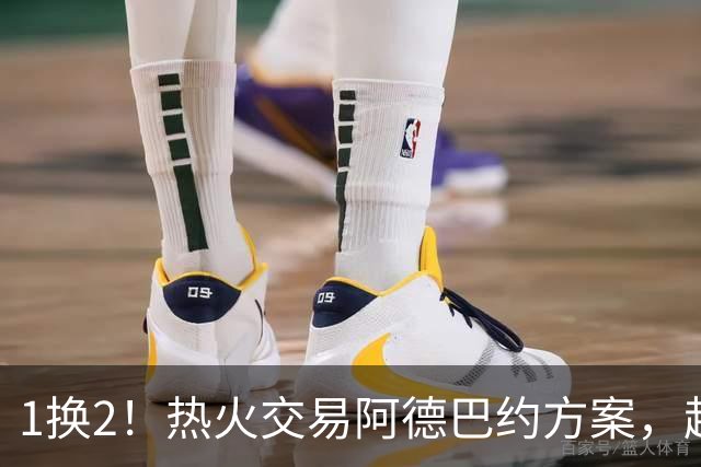 1换2！热火交易阿德巴约方案，超六中锋辅佐字母哥冲冠